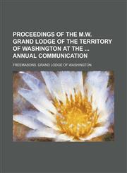 Proceedings of the M.W. Grand Lodge of the Territory of Washington at the  annual communication,1130894975,9781130894974
