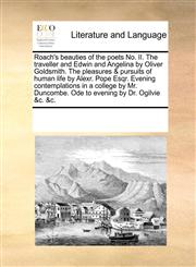 Roach's beauties of the poets No. II. The traveller and Edwin and Angelina by Oliver Goldsmith. The pleasures & pursuits of human life by Alexr. Pope Esqr. Evening contemplations in a college by Mr. Duncombe. Ode to evening by Dr. Ogilvie &c. &c.,1170227007,9781170227008