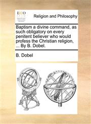 Baptism a divine command, as such obligatory on every penitent believer who would profess the Christian religion, ... By B. Dobel.,1171083610,9781171083610