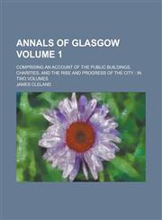 Annals of Glasgow; Comprising an Account of the Public Buildings, Charities, and the Rise and Progress of the City in Two Volumes Volume 1,1230067051,9781230067056