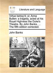 Virtue betray'd; or, Anna Bullen a tragedy, acted at his Royal Highness the Duke's Theatre. By John Banks, ... The fifth edition corrected.,1170631762,9781170631768
