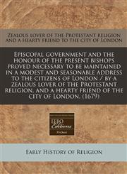 Episcopal government and the honour of the present bishops proved necessary to be maintained in a modest and seasonable address to the citizens of London / by a zealous lover of the Protestant religion, and a hearty friend of the city of London. (1679),1240828160,9781240828166