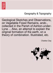 Geological Sketches and Observations, on Vegetable Fossil Remains, andc., collected in the Parish of Ashton-under-Lyne ... Also, an attempt to explain the original formation of the earth, on a theory of combination. Illustrated, etc.,1240920377,9781240920372