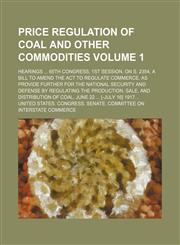 Price regulation of coal and other commodities; hearings  65th Congress, 1st session, on S. 2354, a bill to amend the act to regulate commerce, as provide further for the national security and defense by regulating the Volume 1,1150585994,9781150585999