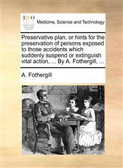Preservative plan, or hints for the preservation of persons exposed to  those accidents which suddenly suspend or extinguish vital action, ... By A. Fothergill, ...,1170803970,9781170803974
