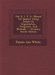 Our B. Y. P. U. Manual for Baptist Young People on Organization, Programs, and Methods... - Primary Source Edition,129348475X,9781293484753