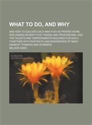What to Do, and Why; And How to Educate Each Man for His Proper Work Describing Seventy-Five Trades and Professions, and the Talents and Temperaments Required for Each Together With Portraits and Biographies of Many Eminent Thinkers and Workers,1150415886,9781150415883