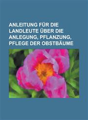 Anleitung für die Landleute über die Anlegung, Pflanzung, Pflege der Obstbäume,1234318237,9781234318239