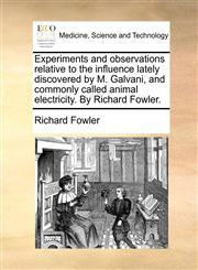 Experiments and observations relative to the influence lately discovered by M. Galvani, and commonly called animal electricity. By Richard Fowler.,1170108040,9781170108048
