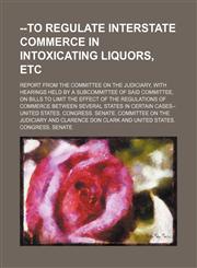 --to Regulate Interstate Commerce in Intoxicating Liquors, Etc; Report From the Committee on the Judiciary, With Hearings Held by a Subcommittee of Said Committee, on Bills to Limit the Effect of the Regulations of Commerce Between Several States in Certa,1150818204,9781150818202