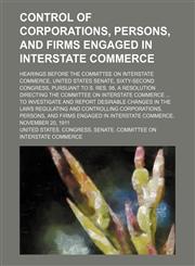 Control of Corporations, Persons, and Firms Engaged in Interstate Commerce; Hearings Before the Committee on Interstate Commerce, United States Senate, Sixty-Second Congress, Pursuant to S. Res. 98, a Resolution Directing the Committee on Interstate Comme,1154356752,9781154356755