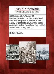 Speech of Mr. Choate, of Massachusetts on the power and duty of Congress to continue the policy of protecting American labor : delivered in the Senate of the United States March 14, 1842.,1275635156,9781275635159