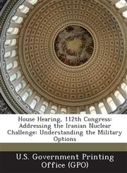 House Hearing, 112th Congress Addressing the Iranian Nuclear Challenge: Understanding the Military Options,1287298613,9781287298618