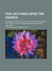 Five lectures upon the church; delivered in Christ Church, Hartford, Conn., before the Church Club of the Diocese of Connecticut. Lent, 1896,1154158675,9781154158670
