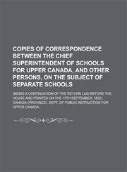 Copies of correspondence between the chief superintendent of schools for Upper Canada, and other persons, on the subject of separate schools; (being a continuation of the return laid before the house and printed on the 17th September,,1230134891,9781230134895