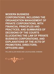 Modern business corporations, including the organization and management of private corporations, with financial principles and practices, and summaries of decisions of the courts elucidating the law of private business corporations, and explanations of,1150463104,9781150463105