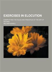 Exercises in Elocution; Exemplifying the Rules and Principles of the Art of Reading,1230343938,9781230343938