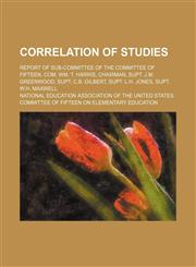 Correlation of Studies; Report of Sub-Committee of the Committee of Fifteen, Com. Wm. T. Harris, Chairman, Supt. J.m. Greenwood, Supt. C.b. Gilbert, Supt. L.h. Jones, Supt. W.h. Maxwell,1150657596,9781150657597