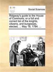 Ridgway's guide to the House of Commons; or a full and correct list of the knights, citizens, and burgesses, elected, ... May 18, 1784. ...,1170880886,9781170880883