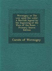 Wermigey; Or the Weir Amid the Water. a Norfolk Legend by the Beginning of the Wars of the Roses - Primary Source Edition,1293590622,9781293590621