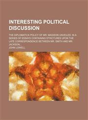 Interesting political discussion; The diplomatick policy of Mr. Madison unveiled. In a series of essays containing strictures upon the late correspondence between Mr. Smith and Mr. Jackson,1153493578,9781153493574