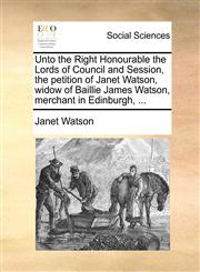 Unto the Right Honourable the Lords of Council and Session, the petition of Janet Watson, widow of Baillie James Watson, merchant in Edinburgh, ...,1170845584,9781170845585
