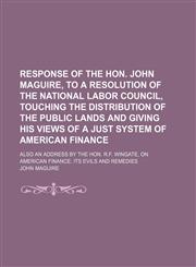 Response of the Hon. John Maguire, to a Resolution of the National Labor Council, Touching the Distribution of the Public Lands and Giving His Views of a Just System of American Finance; Also an Address by the Hon. R.f. Wingate, on American Finance Its Ev,1151565415,9781151565419