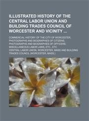 Illustrated history of the Central labor union and Building trades council of Worcester and vicinity ; commercial history of the city of Worcester, photographs and biographies of citizens, photographs and biographies of officers, miscellaneous labor laws,,1130071529,9781130071528