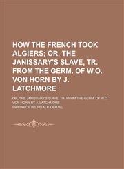 How the French Took Algiers; Or, the Janissary's Slave, Tr. From the Germ. of W.o. Von Horn by J. Latchmore. Or, the Janissary's Slave, Tr. From the Germ. of W.o. Von Horn by J. Latchmore,1151668958,9781151668950