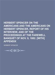 Herbert Spencer on the Americans and the Americans on Herbert Spencer, Report of His Interview, and of the Proceedings at the Farewell Banquet of Nov.,1230368221,9781230368221