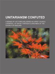 Unitariansm Confuted; A Series of Lectures Delivered in Christ Church, Liverpool, in 1839 by Thirteen Clergymen of the Church of England,1150527498,9781150527494