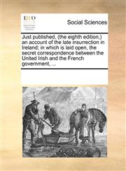 Just published, (the eighth edition,) an account of the late insurrection in Ireland; in which is laid open, the secret correspondence between the United Irish and the French government, ...,117085821X,9781170858219