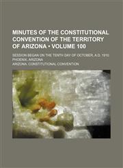 Minutes of the Constitutional Convention of the Territory of Arizona (Volume 100); Session Began on the Tenth Day of October, A.d. 1910. Phoenix, Arizona,1150004312,9781150004315