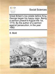 Great Britain's low estate before King George began his happy reign. Being a sermon preach'd August the 1st, 1715. By the author of a sermon against persecution, in the year 1682.,1170576583,9781170576588