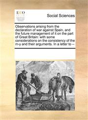 Observations arising from the declaration of war against Spain, and the future management of it on the part of Great Britain with some considerations on the consistency of the m-y and their arguments. In a letter to --,1170023746,9781170023747