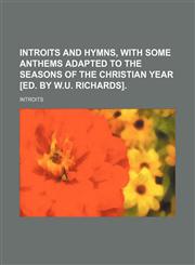 Introits and hymns, with some anthems adapted to the seasons of the Christian year [ed. by W.U. Richards].,1150111380,9781150111389