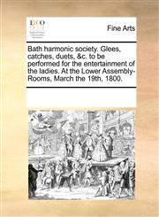 Bath harmonic society. Glees, catches, duets, &c. to be performed for the entertainment of the ladies. At the Lower Assembly-Rooms, March the 19th, 1800.,1170857213,9781170857212