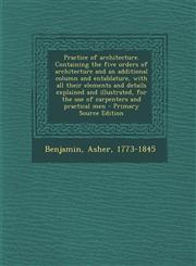 Practice of architecture. Containing the five orders of architecture and an additional column and entablature, with all their elements and details explained and illustrated, for the use of carpenters and practical men - Primary Source Edition,1295056089,9781295056088