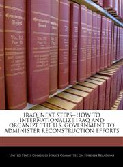 IRAQ NEXT STEPS--HOW TO INTERNATIONALIZE IRAQ AND ORGANIZE THE U.S. GOVERNMENT TO ADMINISTER RECONSTRUCTION EFFORTS,1240496923,9781240496921