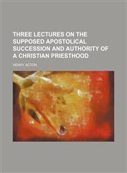 Three Lectures on the Supposed Apostolical Succession and Authority of a Christian Priesthood,1154495809,9781154495805