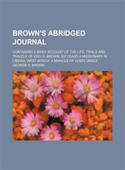 Brown's Abridged Journal; Containing a Brief Account of the Life, Trials and Travels of Geo. S. Brown, Six Years a Missionary in Liberia, West Africa a Miracle of God's Grace,1150337826,9781150337826