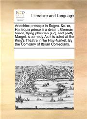 Arlechino prencipe in Sogno. &c. or, Harlequin prince in a dream, German baron, flying phisician [sic], and pretty Marget. A comedy. As it is acted at the King's Theatre in the Hay-Market. By the Company of Italian Comedians.,1170318088,9781170318089