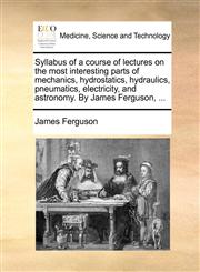 Syllabus of a course of lectures on the most interesting parts of mechanics, hydrostatics, hydraulics, pneumatics, electricity, and astronomy. By James Ferguson, ...,1170633617,9781170633618