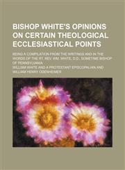 Bishop White's opinions on certain theological ecclesiastical points; being a compilation from the writings and in the words of the Rt. Rev. Wm. White, D.D., sometime bishop of Pennsylvania,115676307X,9781156763070