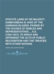 Statute laws of His Majesty Kamehameha III, king of the Hawaiian Islands, passed by the Houses of Nobles and Representatives  A.D. [1845-1847], to which are appended the acts of public recognition and the treaties with other nations,1150122625,9781150122620