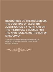 Discourses on the Millennium, the Doctrine of Election, Justification by Faith, and on the Historical Evidence for the Apostolical Institution of Epis,1235628329,9781235628320