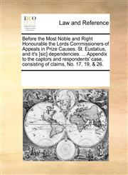 Before the Most Noble and Right Honourable the Lords Commissioners of Appeals in Prize Causes. St. Eustatius, and it's [sic] dependencies. ... Appendix to the captors and respondents' case, consisting of claims, No. 17, 19, & 26.,1170189393,9781170189399