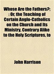 Whose Are the Fathers?; Or, the Teaching of Certain Anglo-Catholics on the Church and Its Ministry, Contrary Alike to the Holy Scriptures, to,1155122321,9781155122328