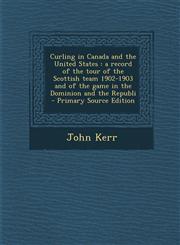 Curling in Canada and the United States A Record of the Tour of the Scottish Team 1902-1903 and of the Game in the Dominion and the Republi - Primary,1293923168,9781293923160