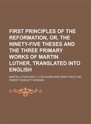 First Principles of the Reformation, Or, the Ninety-Five Theses and the Three Primary Works of Martin Luther, Translated Into English,1151021687,9781151021687